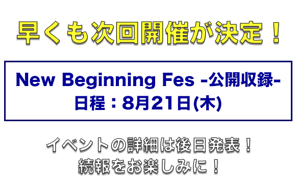 早くも次回開催が決定！ 日程：8月21日(木) New Beginning Fes -公開収録- イベントの詳細は後日発表！続報をお楽しみに！
